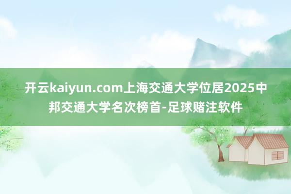 开云kaiyun.com上海交通大学位居2025中邦交通大学名次榜首-足球赌注软件