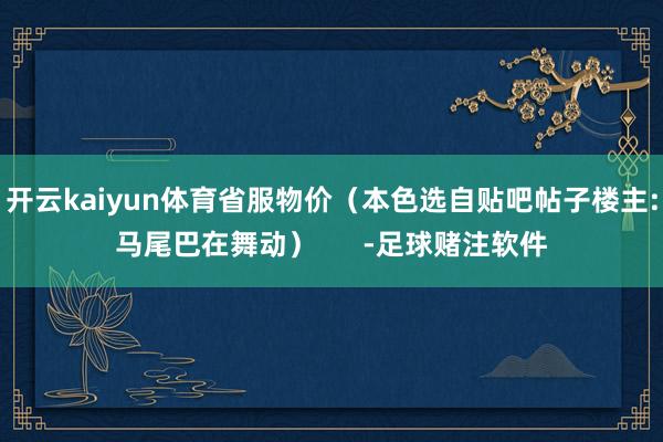 开云kaiyun体育省服物价（本色选自贴吧帖子楼主:马尾巴在舞动）      -足球赌注软件