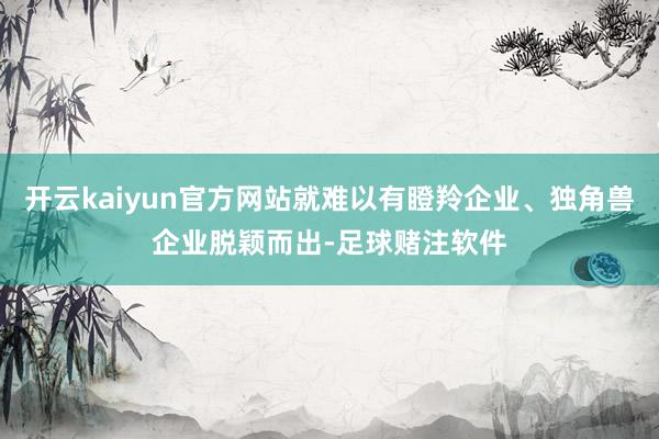 开云kaiyun官方网站就难以有瞪羚企业、独角兽企业脱颖而出-足球赌注软件