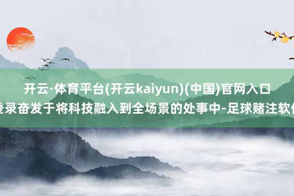 开云·体育平台(开云kaiyun)(中国)官网入口登录奋发于将科技融入到全场景的处事中-足球赌注软件