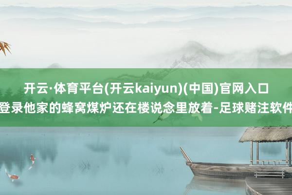 开云·体育平台(开云kaiyun)(中国)官网入口登录他家的蜂窝煤炉还在楼说念里放着-足球赌注软件