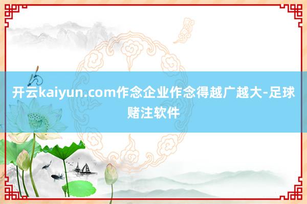 开云kaiyun.com作念企业作念得越广越大-足球赌注软件
