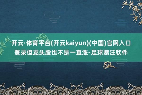 开云·体育平台(开云kaiyun)(中国)官网入口登录但龙头股也不是一直涨-足球赌注软件