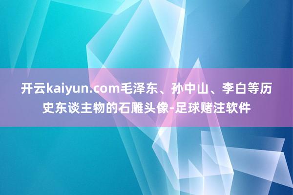 开云kaiyun.com毛泽东、孙中山、李白等历史东谈主物的石雕头像-足球赌注软件