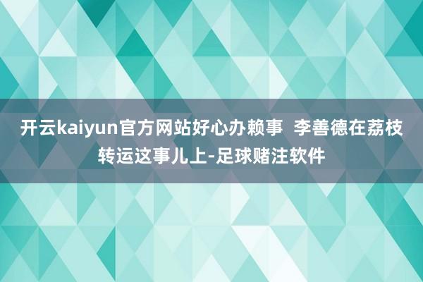 开云kaiyun官方网站好心办赖事  李善德在荔枝转运这事儿上-足球赌注软件