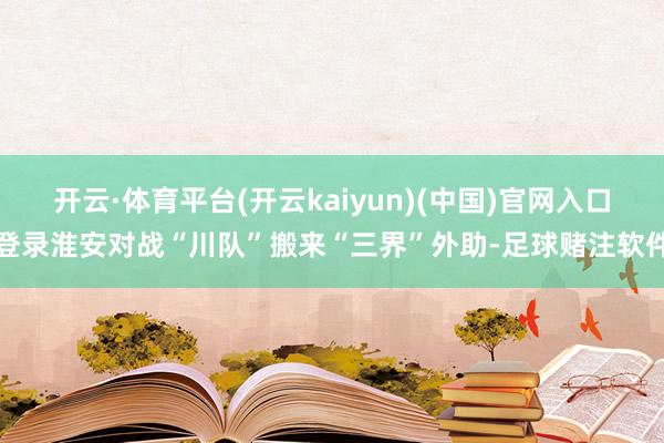 开云·体育平台(开云kaiyun)(中国)官网入口登录淮安对战“川队”搬来“三界”外助-足球赌注软件