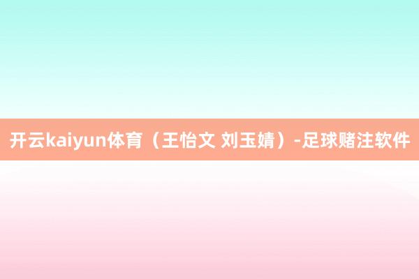 开云kaiyun体育（王怡文 刘玉婧）-足球赌注软件