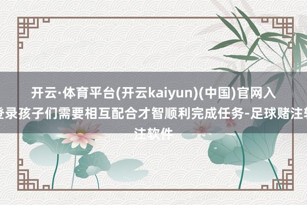 开云·体育平台(开云kaiyun)(中国)官网入口登录孩子们需要相互配合才智顺利完成任务-足球赌注软件