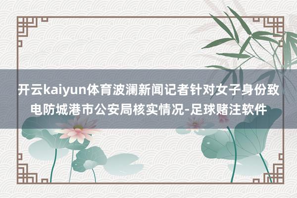 开云kaiyun体育波澜新闻记者针对女子身份致电防城港市公安局核实情况-足球赌注软件
