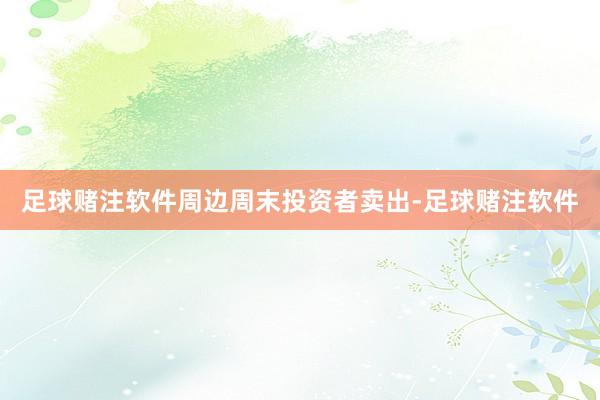 足球赌注软件　　周边周末投资者卖出-足球赌注软件