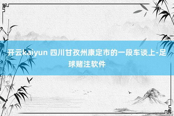 开云kaiyun 四川甘孜州康定市的一段车谈上-足球赌注软件