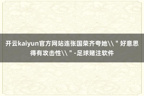 开云kaiyun官方网站连张国荣齐夸她\＂好意思得有攻击性\＂-足球赌注软件