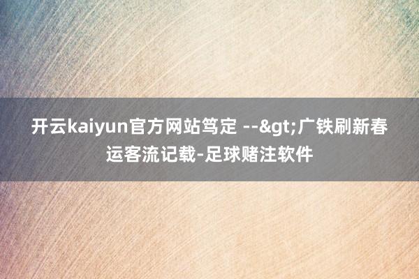 开云kaiyun官方网站笃定 -->广铁刷新春运客流记载-足球赌注软件