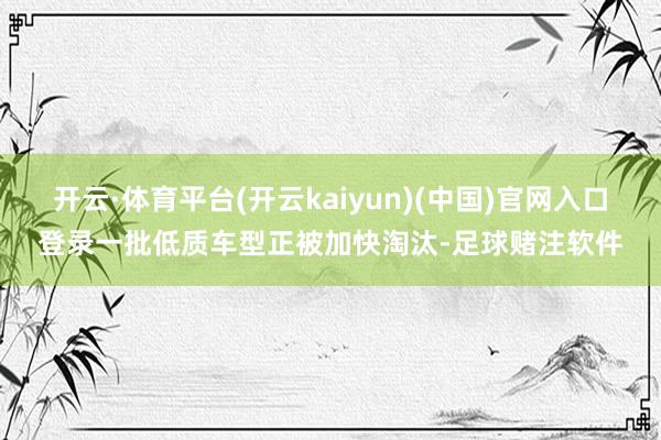 开云·体育平台(开云kaiyun)(中国)官网入口登录一批低质车型正被加快淘汰-足球赌注软件