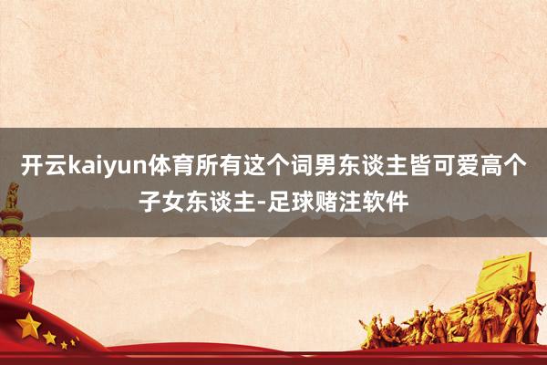 开云kaiyun体育所有这个词男东谈主皆可爱高个子女东谈主-足球赌注软件