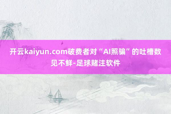 开云kaiyun.com破费者对“AI照骗”的吐槽数见不鲜-足球赌注软件
