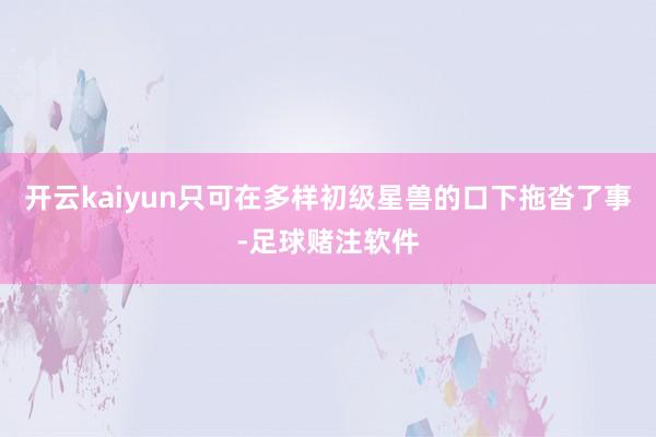 开云kaiyun只可在多样初级星兽的口下拖沓了事-足球赌注软件