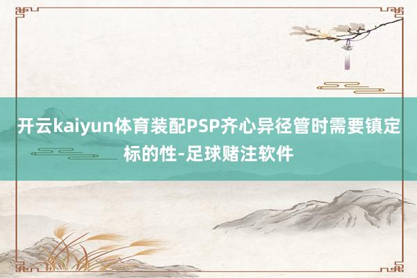 开云kaiyun体育装配PSP齐心异径管时需要镇定标的性-足球赌注软件
