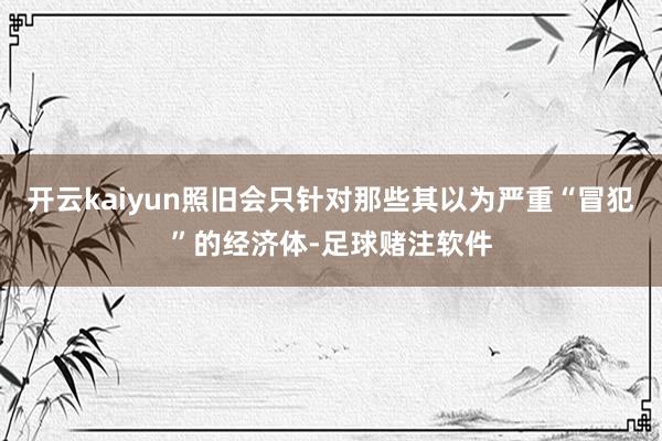 开云kaiyun照旧会只针对那些其以为严重“冒犯”的经济体-足球赌注软件