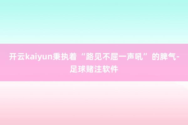 开云kaiyun秉执着 “路见不屈一声吼” 的脾气-足球赌注软件