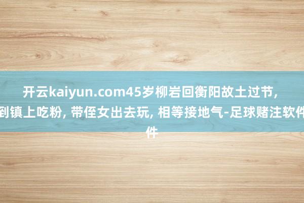 开云kaiyun.com45岁柳岩回衡阳故土过节, 到镇上吃粉, 带侄女出去玩, 相等接地气-足球赌注软件