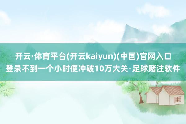 开云·体育平台(开云kaiyun)(中国)官网入口登录不到一个小时便冲破10万大关-足球赌注软件