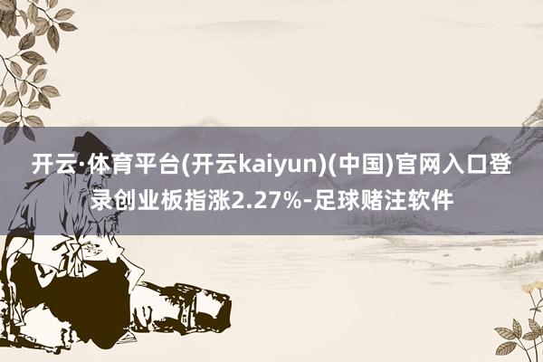 开云·体育平台(开云kaiyun)(中国)官网入口登录创业板指涨2.27%-足球赌注软件