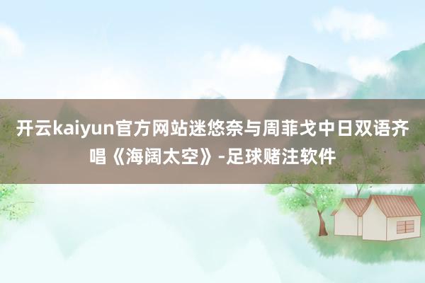 开云kaiyun官方网站迷悠奈与周菲戈中日双语齐唱《海阔太空》-足球赌注软件