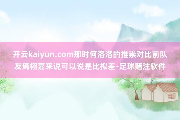 开云kaiyun.com那时何洛洛的推崇对比前队友焉栩嘉来说可以说是比拟差-足球赌注软件