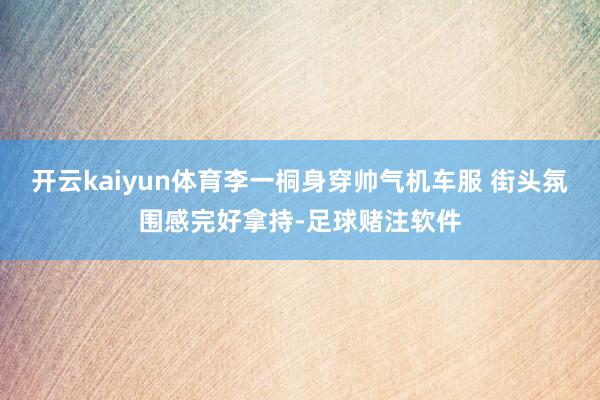 开云kaiyun体育李一桐身穿帅气机车服 街头氛围感完好拿持-足球赌注软件