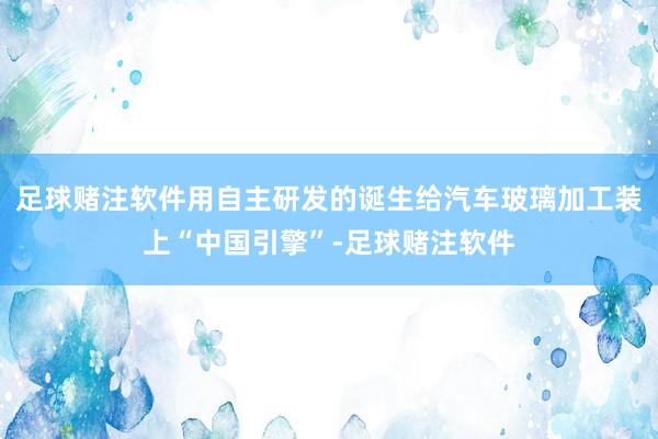 足球赌注软件用自主研发的诞生给汽车玻璃加工装上“中国引擎”-足球赌注软件