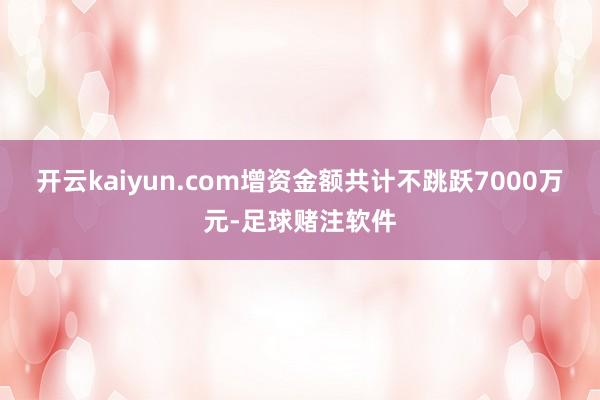 开云kaiyun.com增资金额共计不跳跃7000万元-足球赌注软件