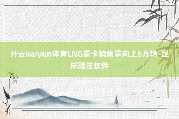 开云kaiyun体育LNG重卡销售量向上6万辆-足球赌注软件