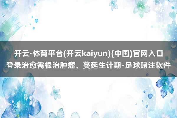 开云·体育平台(开云kaiyun)(中国)官网入口登录治愈需根治肿瘤、蔓延生计期-足球赌注软件
