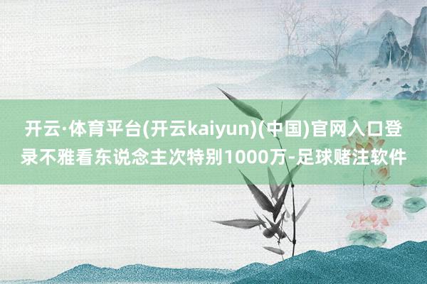 开云·体育平台(开云kaiyun)(中国)官网入口登录不雅看东说念主次特别1000万-足球赌注软件