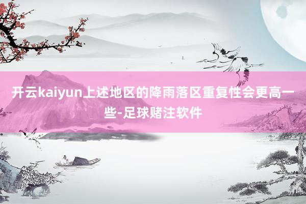 开云kaiyun上述地区的降雨落区重复性会更高一些-足球赌注软件