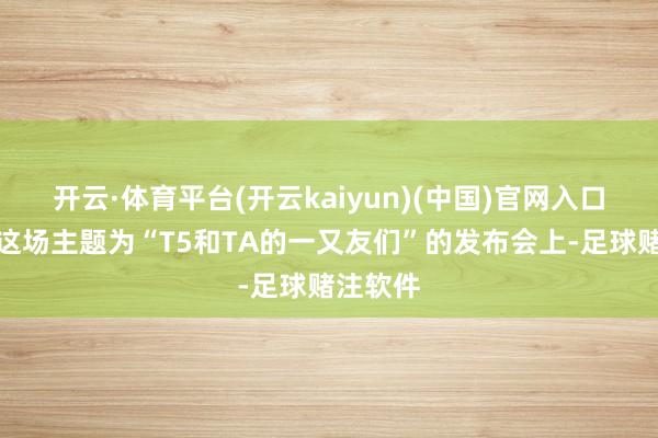 开云·体育平台(开云kaiyun)(中国)官网入口登录在这场主题为“T5和TA的一又友们”的发布会上-足球赌注软件