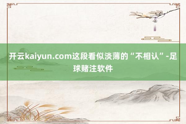 开云kaiyun.com这段看似淡薄的“不相认”-足球赌注软件
