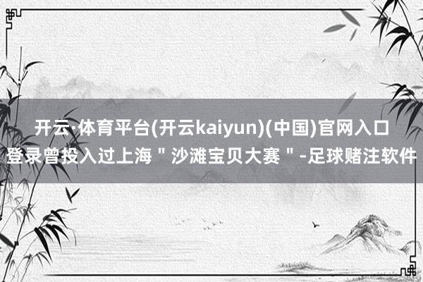 开云·体育平台(开云kaiyun)(中国)官网入口登录曾投入过上海＂沙滩宝贝大赛＂-足球赌注软件