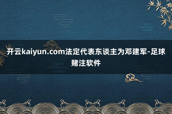 开云kaiyun.com法定代表东谈主为邓建军-足球赌注软件