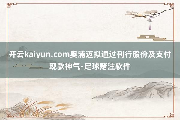开云kaiyun.com奥浦迈拟通过刊行股份及支付现款神气-足球赌注软件