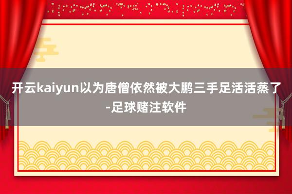 开云kaiyun以为唐僧依然被大鹏三手足活活蒸了-足球赌注软件