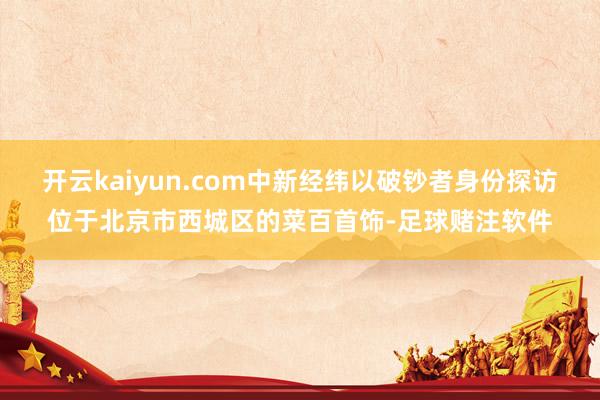 开云kaiyun.com中新经纬以破钞者身份探访位于北京市西城区的菜百首饰-足球赌注软件