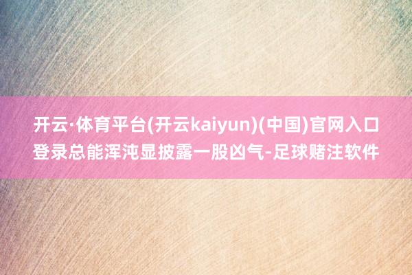 开云·体育平台(开云kaiyun)(中国)官网入口登录总能浑沌显披露一股凶气-足球赌注软件