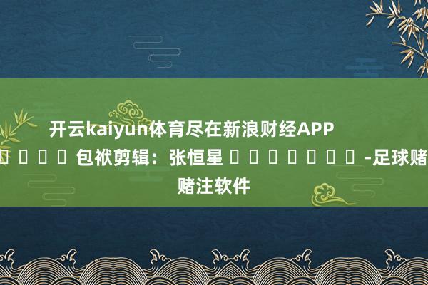 开云kaiyun体育尽在新浪财经APP            						包袱剪辑：张恒星 							-足球赌注软件