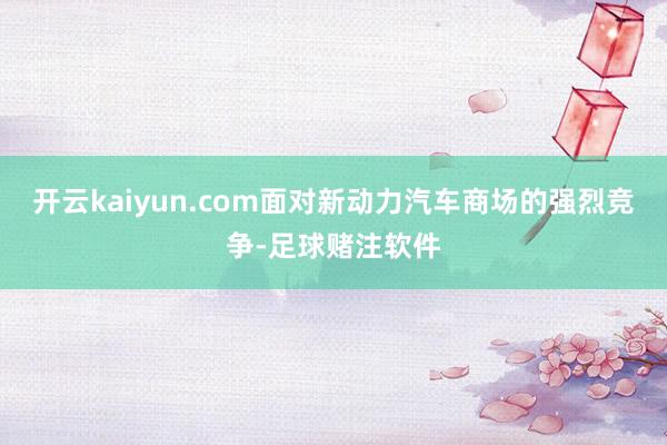 开云kaiyun.com面对新动力汽车商场的强烈竞争-足球赌注软件