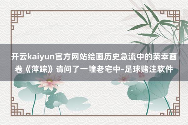 开云kaiyun官方网站绘画历史急流中的荣幸画卷《萍踪》请问了一幢老宅中-足球赌注软件