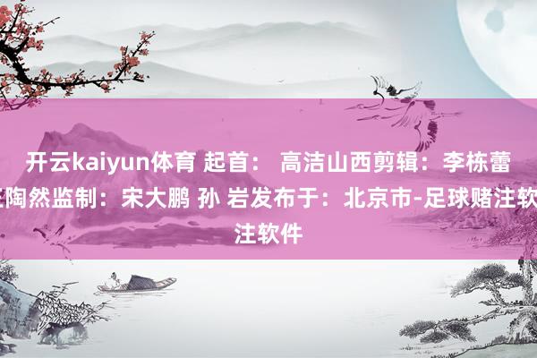 开云kaiyun体育 起首： 高洁山西剪辑：李栋蕾 王陶然监制：宋大鹏 孙 岩发布于：北京市-足球赌注软件
