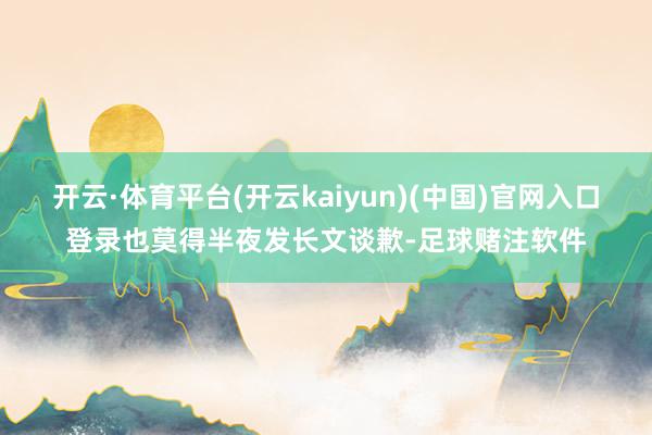 开云·体育平台(开云kaiyun)(中国)官网入口登录也莫得半夜发长文谈歉-足球赌注软件