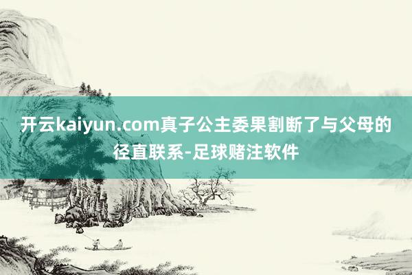 开云kaiyun.com真子公主委果割断了与父母的径直联系-足球赌注软件